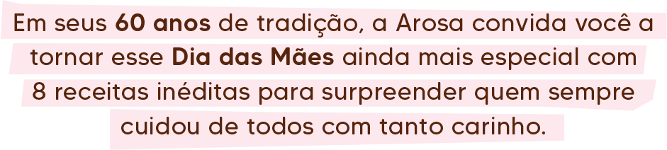 Em seus 60 anos de tradição, a Arosa convida você a tornar esse Dia das Mães ainda mais especial com 8 receitas inéditas para surpreender quem sempre cuidou de todos com tanto carinho.